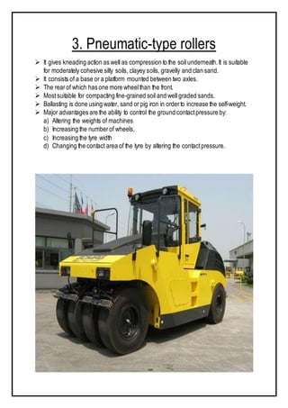 3. Pneumatic-type rollers
 It gives kneading action as well as compression to the soil underneath.It is suitable
for moderately cohesive silty soils, clayey soils, gravelly and clan sand.
 It consists of a base or a platform mounted between two axles.
 The rearof which has one more wheelthan the front.
 Mostsuitable for compacting fine-grained soil and well graded sands.
 Ballasting is done using water, sand or pig iron in orderto increase the self-weight.
 Major advantages are the ability to control the ground contactpressure by:
a) Altering the weights of machines
b) Increasing the numberof wheels,
c) Increasing the tyre width
d) Changing the contact area of the tyre by altering the contactpressure.
 