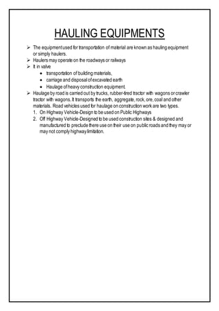 HAULING EQUIPMENTS
 The equipmentused for transportation of material are known as hauling equipment
or simply haulers.
 Haulers may operate on the roadways or railways
 It in valve
 transportation of building materials,
 carriage and disposalofexcavated earth
 Haulage ofheavy construction equipment.
 Haulage by road is carried out by trucks, rubber-tired tractor with wagons orcrawler
tractor with wagons.It transports the earth, aggregate,rock,ore,coal and other
materials. Road vehicles used for haulage on construction work are two types.
1. On Highway Vehicle-Design to be used on Public Highways
2. Off Highway Vehicle-Designed to be used construction sites & designed and
manufactured to preclude there use on their use on public roads and they may or
may not comply highwaylimitation.
 