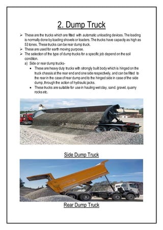 2. Dump Truck
 These are the trucks which are fitted with automatic unloading devices.The loading
is normally done by loading shovels or loaders.The trucks have capacity as high as
53 tones. These trucks can be rear dump truck.
 These are used for earth moving purpose.
 The selection of the type of dump trucks for a specific job depend on the soil
condition.
a) Side or reardump trucks-
 These are heavy duty trucks with strongly built body which is hinged on the
truck chassis at the rear end and one side respectively, and can be fitted to
the rearin the case ofrear dump and to the hinged side in case ofthe side
dump,through the action of hydraulic jacks.
 These trucks are suitable for use in hauling wetclay, sand.gravel, quarry
rocks etc.
Side Dump Truck
Rear Dump Truck
 
