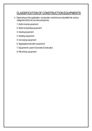 CLASSIFICATIONOF CONSTRUCTIONEQUIPMENTS
 Depending on the application, construction machines are classified into various
categories which we are discussing here.
1. Earth-moving equipment
2. Earth-compacting equipment
3. Hauling equipment
4. Hoisting equipment
5. Conveying equipment
6. Aggregate production equipment
7. Equipment’s used in Concrete Construction.
8. Pile-driving equipment
 