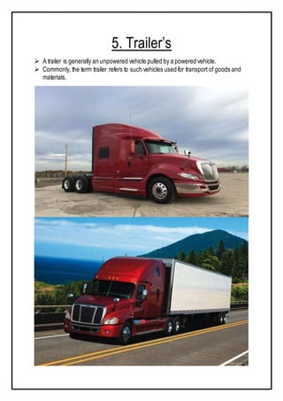 5. Trailer’s
 A trailer is generally an unpowered vehicle pulled by a powered vehicle.
 Commonly, the term trailer refers to such vehicles used for transport of goods and
materials.
 