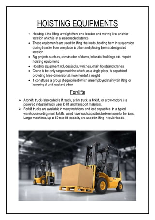 HOISTING EQUIPMENTS
 Hoisting is the lifting a weight from one location and moving it to another
location which is at a reasonable distance.
 These equipment’s are used for lifting the loads,holding them in suspension
during transfer from one place to other and placing them at designated
location.
 Big projects such as, construction of dams,industrial buildings etc. require
hoisting equipment.
 Hoisting equipmentincludes jacks,winches,chain hoists and cranes.
 Crane is the only single machine which,as a single piece,is capable of
providing three-dimensionalmovementof a weight.
 It constitutes a group ofequipmentwhich are employed mainly for lifting or
lowering of unit load and other
Forklifts
 A forklift truck (also called a lift truck, a fork truck, a forklift, or a tow-motor) is a
powered industrial truck used to lift and transport materials.
 Forklift trucks are available in manyvariations and load capacities. In a typical
warehouse setting mostforklifts used have load capacities between one to five tons.
Largermachines,up to 50 tons lift capacity are used for lifting heavier loads.
 
