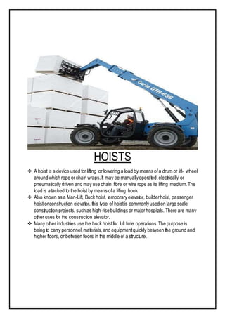 HOISTS
 A hoist is a device used for lifting or lowering a load by means ofa drum or lift- wheel
around which rope orchain wraps.It may be manuallyoperated,electrically or
pneumatically driven and may use chain,fibre or wire rope as its lifting medium.The
load is attached to the hoist by means ofa lifting hook
 Also known as a Man-Lift, Buck hoist, temporary elevator, builderhoist, passenger
hoist orconstruction elevator, this type of hoistis commonlyused on large scale
construction projects, such as high-rise buildings or majorhospitals. There are many
other uses for the construction elevator.
 Many other industries use the buck hoist for full time operations.The purpose is
being to carry personnel,materials,and equipmentquickly between the ground and
higherfloors, or between floors in the middle of a structure.
 