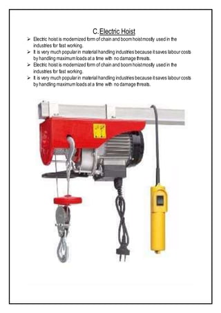 C.Electric Hoist
 Electric hoist is modernized form of chain and boom hoistmostly used in the
industries for fast working.
 It is very much popularin material handling industries because itsaves labourcosts
by handling maximum loads at a time with no damage threats.
 Electric hoist is modernized form of chain and boom hoistmostly used in the
industries for fast working.
 It is very much popularin material handling industries because itsaves labourcosts
by handling maximum loads ata time with no damage threats.
 