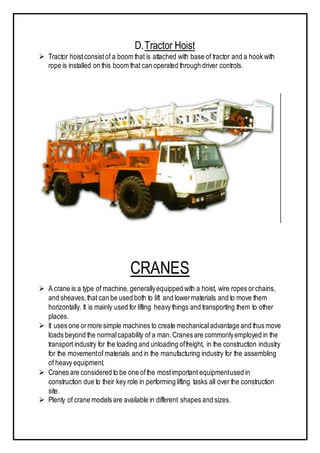 D.Tractor Hoist
 Tractor hoistconsistof a boom that is attached with base of tractor and a hook with
rope is installed on this boom that can operated through driver controls.
CRANES
 A crane is a type of machine,generallyequipped with a hoist, wire ropes orchains,
and sheaves,that can be used both to lift and lowermaterials and to move them
horizontally. It is mainly used for lifting heavy things and transporting them to other
places.
 It uses one ormore simple machines to create mechanicaladvantage and thus move
loads beyond the normalcapability of a man.Cranes are commonlyemployed in the
transport industry for the loading and unloading offreight, in the construction industry
for the movementof materials and in the manufacturing industry for the assembling
of heavy equipment.
 Cranes are considered to be one ofthe mostimportant equipmentused in
construction due to their key role in performing lifting tasks all over the construction
site.
 Plenty of crane models are available in different shapes and sizes.
 