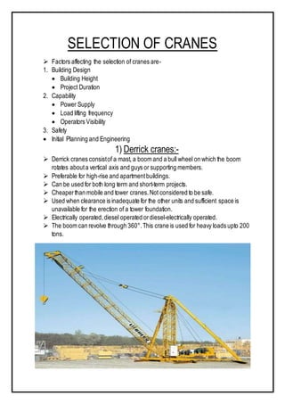 SELECTION OF CRANES
 Factors affecting the selection of cranes are-
1. Building Design
 Building Height
 Project Duration
2. Capability
 Power Supply
 Load lifting frequency
 Operators Visibility
3. Safety
 Initial Planning and Engineering
1) Derrick cranes:-
 Derrick cranes consistof a mast, a boom and a bull wheel on which the boom
rotates abouta vertical axis and guys or supporting members.
 Preferable for high-rise and apartmentbuildings.
 Can be used for both long term and short-term projects.
 Cheaperthan mobile and tower cranes.Not considered to be safe.
 Used when clearance is inadequate for the other units and sufficient space is
unavailable for the erection of a tower foundation.
 Electrically operated,diesel operated ordiesel-electrically operated.
 The boom can revolve through 360°.This crane is used for heavy loads upto 200
tons.
 