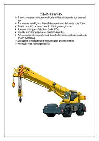 2) Mobile cranes:-
 These cranes are mounted on mobile units which is either crawlertype or wheel
type
 Truck cranes have high mobility while the crawler mounted cranes move slowly.
 Crawler mounted cranes are capable ofmoving on rough terrain.
 Adequate for all types of structures (up to 107 m)
 Used for shorter projects duration (less than 4 months).
 Not considered to be very safe due to lack of safety devices or limited switches to
preventoverloading.
 Can operate in muddyterrain butrequires good ground conditions.
 Needs adequate operating clearance.
 