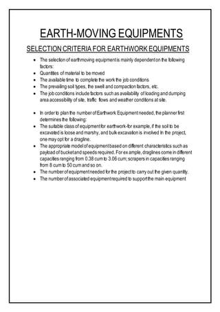 EARTH-MOVING EQUIPMENTS
SELECTIONCRITERIA FOR EARTHWORK EQUIPMENTS
 The selection of earthmoving equipmentis mainly dependenton the following
factors:
 Quantities of material to be moved
 The available time to complete the work the job conditions
 The prevailing soil types, the swell and compaction factors, etc.
 The job conditions include factors such as availability of loading and dumping
area accessibility of site, traffic flows and weather conditions at site.
 In orderto plan the numberofEarthwork Equipmentneeded,the plannerfirst
determines the following:
 The suitable class of equipmentfor earthwork-for example,if the soil to be
excavated is loose and marshy, and bulk excavation is involved In the project,
one may opt for a dragline.
 The appropriate modelofequipmentbased on different characteristics such as
payload of bucketand speeds required.Forex ample,draglines come in different
capacities ranging from 0.38 cum to 3.06 cum;scrapers in capacities ranging
from 8 cum to 50 cum and so on.
 The numberofequipmentneeded forthe projectto carry out the given quantity.
 The numberofassociated equipmentrequired to supportthe main equipment
 