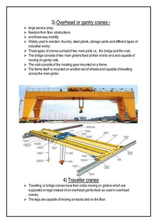 3) Overhead or gantry cranes:-
 large service area,
 freedom from floor obstructions
 and three-way mobility
 Widely used in erection, foundry. steel plants, storage yards and different types of
industrial works.
 These types of cranes consistof two main parts i.e., the bridge and the crab.
 The bridge consists of two main girders fixed at their end to end and capable of
moving on gantry rails.
 The crab consists of the hoisting gearmounted on a frame.
 The frame itself is mounted on anotherset of wheels and capable oftravelling
across the main girder.
4) Traveller cranes
 Travelling or bridge cranes have their crabs moving on girders which are
supported on legs instead of on overhead gantry track as used in overhead
cranes.
 The legs are capable ofmoving on tracks laid on the floor.
 