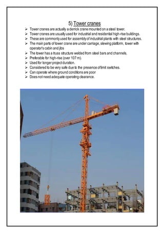 5) Tower cranes
 Tower cranes are actually a derrick crane mounted on a steel tower.
 Tower cranes are usuallyused for industrial and residential high-rise buildings.
 These are commonlyused for assemblyof industrial plants with steel structures.
 The main parts of tower crane are under carriage,slewing platform, tower with
operator's cabin and jibs
 The tower has a truss structure welded from steel bars and channels.
 Preferable for high-rise (over 107 m).
 Used for longerprojectduration.
 Considered to be very safe due to the presence oflimit switches.
 Can operate where ground conditions are poor
 Does not need adequate operating clearance.
 