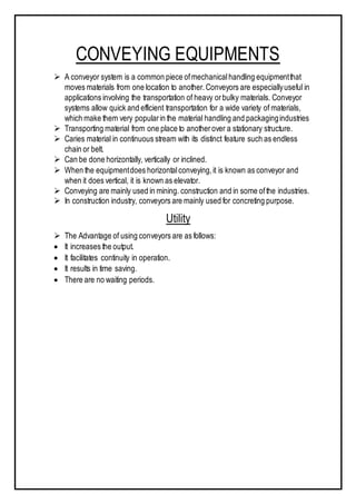 CONVEYING EQUIPMENTS
 A conveyor system is a common piece ofmechanicalhandling equipmentthat
moves materials from one location to another.Conveyors are especiallyuseful in
applications involving the transportation of heavy orbulky materials. Conveyor
systems allow quick and efficient transportation for a wide variety of materials,
which make them very popularin the material handling and packagingindustries
 Transporting material from one place to anotherover a stationary structure.
 Caries material in continuous stream with its distinct feature such as endless
chain or belt.
 Can be done horizontally, vertically or inclined.
 When the equipmentdoes horizontalconveying,it is known as conveyor and
when it does vertical, it is known as elevator.
 Conveying are mainly used in mining. construction and in some ofthe industries.
 In construction industry, conveyors are mainly used for concreting purpose.
Utility
 The Advantage of using conveyors are as follows:
 It increases the output.
 It facilitates continuity in operation.
 It results in time saving.
 There are no waiting periods.
 