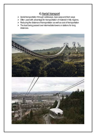 4) Aerial transport
 Aerial transportation through cableways,rope-ways and tram ways
 Often used with advantage for transportation of material in hilly regions.
 Reducing the distance of transportation as well as cost of transportation
 The load being passed overintermediate towers or stations for long
distances.
 