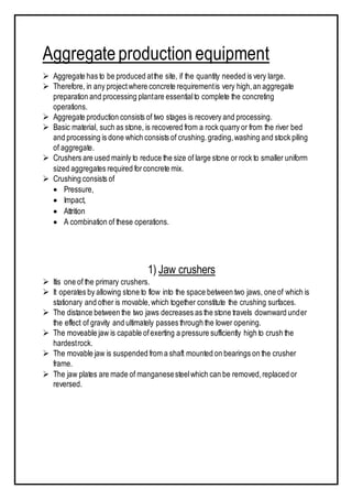 Aggregateproduction equipment
 Aggregate has to be produced atthe site, if the quantity needed is very large.
 Therefore, in any projectwhere concrete requirementis very high,an aggregate
preparation and processing plantare essentialto complete the concreting
operations.
 Aggregate production consists of two stages is recovery and processing.
 Basic material, such as stone, is recovered from a rock quarry or from the river bed
and processing is done which consists of crushing.grading,washing and stock piling
of aggregate.
 Crushers are used mainly to reduce the size of large stone or rock to smaller uniform
sized aggregates required forconcrete mix.
 Crushing consists of
 Pressure,
 Impact,
 Attrition
 A combination of these operations.
1) Jaw crushers
 Itis one of the primary crushers.
 It operates by allowing stone to flow into the space between two jaws, one of which is
stationary and other is movable,which together constitute the crushing surfaces.
 The distance between the two jaws decreases as the stone travels downward under
the effect of gravity and ultimately passes through the lower opening.
 The moveable jaw is capable ofexerting a pressure sufficiently high to crush the
hardestrock.
 The movable jaw is suspended from a shaft mounted on bearings on the crusher
frame.
 The jaw plates are made of manganesesteelwhich can be removed,replaced or
reversed.
 