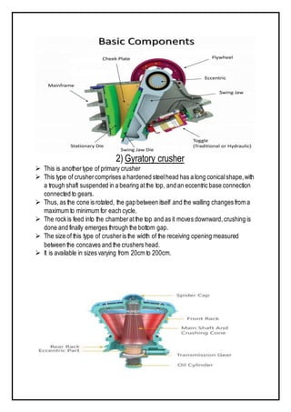 2) Gyratory crusher
 This is anothertype of primary crusher
 This type of crushercomprises a hardened steelhead has a long conicalshape,with
a trough shaft suspended in a bearing atthe top, and an eccentric base connection
connected to gears.
 Thus, as the cone is rotated, the gap between itself and the walling changes from a
maximum to minimum for each cycle.
 The rock is feed into the chamberatthe top and as it moves downward,crushing is
done and finally emerges through the bottom gap.
 The size of this type of crusheris the width of the receiving opening measured
between the concaves and the crushers head.
 It is available in sizes varying from 20cm to 200cm.
 