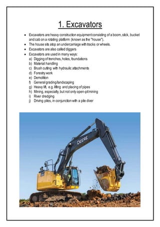 1. Excavators
 Excavators are heavy construction equipmentconsisting of a boom,stick, bucket
and cab on a rotating platform (known as the "house").
 The house sits atop an undercarriage with tracks orwheels.
 Excavators are also called diggers
 Excavators are used in many ways:
a) Digging of trenches,holes, foundations
b) Material handling
c) Brush cutting with hydraulic attachments
d) Forestry work
e) Demolition
f) Generalgrading/landscaping
g) Heavy lift, e.g.lifting and placing of pipes
h) Mining, especially,but not only open-pitmining
i) River dredging
j) Driving piles, in conjunction with a pile diver
 