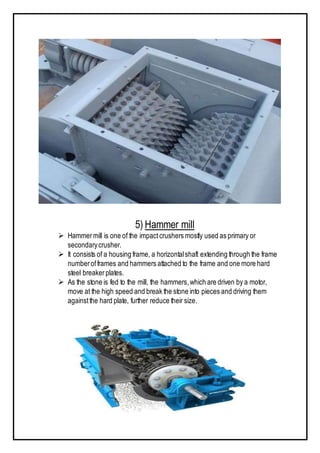 5) Hammer mill
 Hammermill is one of the impactcrushers mostly used as primary or
secondarycrusher.
 It consists of a housing frame, a horizontalshaft extending through the frame
numberofframes and hammers attached to the frame and one more hard
steel breakerplates.
 As the stone is fed to the mill, the hammers,which are driven by a motor,
move at the high speed and break the stone into pieces and driving them
againstthe hard plate, further reduce their size.
 