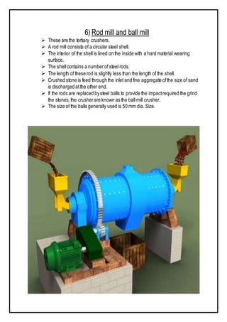 6) Rod mill and ball mill
 These are the tertiary crushers.
 A rod mill consists of a circular steel shell.
 The interior of the shell is lined on the inside with a hard material wearing
surface.
 The shellcontains a numberof steel rods.
 The length of these rod is slightly less than the length of the shell.
 Crushed stone is feed through the inlet and fine aggregate ofthe size of sand
is discharged atthe other end.
 If the rods are replaced bysteel balls to provide the impactrequired the grind
the stones,the crusherare known as the ball mill crusher.
 The size of the balls generally used is 50 mm dia. Size.
 