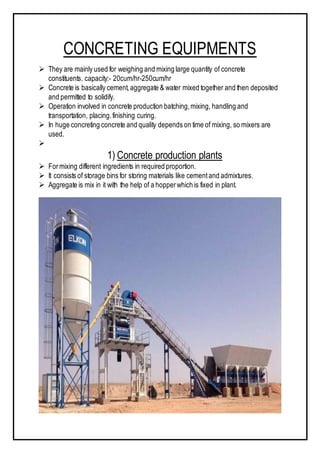 CONCRETING EQUIPMENTS
 They are mainly used for weighing and mixing large quantity of concrete
constituents. capacity:- 20cum/hr-250cum/hr
 Concrete is basically cement,aggregate & water mixed together and then deposited
and permitted to solidify.
 Operation involved in concrete production batching,mixing, handling and
transportation, placing.finishing curing.
 In huge concreting concrete and quality depends on time of mixing, so mixers are
used.

1) Concrete production plants
 Formixing different ingredients in required proportion.
 It consists of storage bins for storing materials like cementand admixtures.
 Aggregate is mix in it with the help of a hopperwhich is fixed in plant.
 