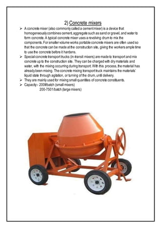 2) Concrete mixers
 A concrete mixer (also commonlycalled a cementmixer) is a device that
homogeneouslycombines cement,aggregate such as sand orgravel, and water to
form concrete.A typical concrete mixer uses a revolving drum to mix the
components.Forsmallervolume works portable concrete mixers are often used so
that the concrete can be made atthe construction site, giving the workers ample time
to use the concrete before it hardens.
 Specialconcrete transport trucks (in-transit mixers) are made to transport and mix
concrete up to the construction site. They can be charged with dry materials and
water, with the mixing occurring during transport. With this process,the material has
alreadybeen mixing. The concrete mixing transporttruck maintains the materials’
liquid state through agitation, or turning of the drum,until delivery.
 They are mainly used for mixing small quantities of concrete constituents.
 Capacity:- 200lt/batch (small mixers)
200-7501/batch (large mixers)
 