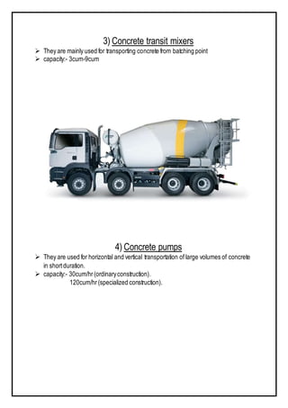 3) Concrete transit mixers
 They are mainly used for transporting concrete from batching point
 capacity:- 3cum-9cum
4) Concrete pumps
 They are used for horizontal and vertical transportation of large volumes of concrete
in shortduration.
 capacity:- 30cum/hr(ordinaryconstruction).
120cum/hr (specialized construction).
 