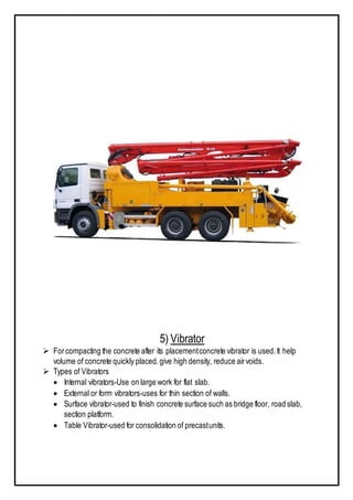 5) Vibrator
 Forcompacting the concrete after its placementconcrete vibrator is used.It help
volume of concrete quickly placed.give high density, reduce airvoids.
 Types of Vibrators
 Internal vibrators-Use on large work for flat slab.
 External or form vibrators-uses for thin section of walls.
 Surface vibrator-used to finish concrete surface such as bridge floor, road slab,
section platform.
 Table Vibrator-used for consolidation of precastunits.
 