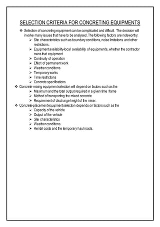 SELECTION CRITERIA FOR CONCRETING EQUIPMENTS
 Selection of concreting equipmentcan be complicated and difficult. The decision will
involve many issues that have to be analysed.The following factors are noteworthy:
 Site characteristics such as boundaryconditions,noise limitations and other
restrictions.
 Equipmentavailability-local availability of equipment’s,whether the contractor
owns that equipment
 Continuity of operation
 Effect of permanentwork
 Weatherconditions
 Temporaryworks
 Time restrictions
 Concrete specifications
 Concrete-mixing equipmentselection will depend on factors such as the
 Maximum and the total output required in a given time frame
 Method of transporting the mixed concrete
 Requirementof discharge heightof the mixer.
 Concrete-placementequipmentselection depends on factors such as the
 Capacity of the vehicle
 Output of the vehicle
 Site characteristics
 Weatherconditions
 Rental costs and the temporary haulroads.
 