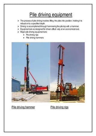 Pile driving equipment
 The process ofpile driving involves lifting the piles into position, holding it to
refusal or to a specified depth.
 Driving is accomplished through hammering the pile top with a hammer.
 Equipmentare so designed for driven effecti vely at an economicalcost.
 Major pile driving equipmentare:
 Pie driving rigs
 Pile driving hammers
Pile driving hammer Pile driving rigs
 