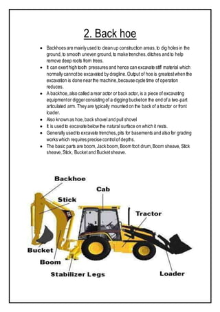2. Back hoe
 Backhoes are mainlyused to clean up construction areas,to dig holes in the
ground,to smooth uneven ground,to make trenches,ditches and to help
remove deep roots from trees.
 It can exerthigh tooth pressures and hence can excavate stiff material which
normally cannotbe excavated by dragline.Output of hoe is greatestwhen the
excavation is done nearthe machine,because cycle time of operation
reduces.
 A backhoe, also called a rear actor or back actor, is a piece of excavating
equipmentor diggerconsisting of a digging bucketon the end ofa two-part
articulated arm. They are typically mounted on the back of a tractor or front
loader.
 Also known as hoe,back shoveland pull shovel
 It is used to excavate belowthe natural surface on which it rests.
 Generally used to excavate trenches,pits for basements and also for grading
works which requires precise controlof depths.
 The basic parts are boom,Jack boom,Boom foot drum,Boom sheave,Stick
sheave,Stick, Bucketand Bucketsheave.
 