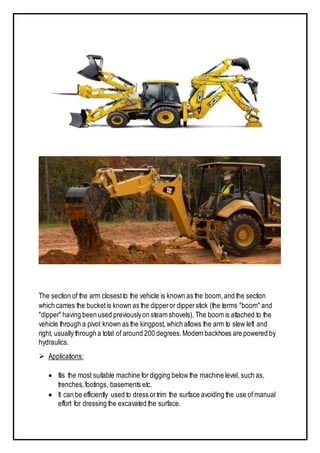 The section of the arm closestto the vehicle is known as the boom,and the section
which carries the bucketis known as the dipperor dipperstick (the terms "boom" and
"dipper" having been used previouslyon steam shovels). The boom is attached to the
vehicle through a pivot known as the kingpost, which allows the arm to slew left and
right, usually through a total of around 200 degrees.Modem backhoes are powered by
hydraulics.
 Applications:
 Itis the most suitable machine for digging belowthe machine level, such as,
trenches,footings, basements etc.
 It can be efficiently used to dress ortrim the surface avoiding the use of manual
effort for dressing the excavated the surface.
 