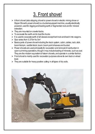 3. Front shove!
 A front shovel (also stripping shovelor powershovelor electric mining shove or
DipperShovel's powershovel) is a bucket-equipped machine,usuallyelectrically
powered,used for digging and loading earth or fragmented rock and for mineral
extraction.
 They are mounted on crawlertracks.
 To excavate the earth and to load the trucks
 It is used to excavate earth of all classes excepthard rock and load it into wagons.
 Size varies from 0.375m3 to 5m3
 Basics parts of powershovelincluding the track system, cabin,cables,rack,stick.
boom foot-pin, saddle block,boom,boom pointsheaves and bucket.
 Power shovels are used principally for excavation and removalof overburden in
open-cutmining operations,though it may include loading of minerals,such as coal.
They are the modern equivalentof steam shovels,and operate in a similar fashion.
 Frontshovel is mainly used for excavation purposes above its own track or wheel
level.
 They are suitable for heavy positive cutting in all types of dry soils.
 