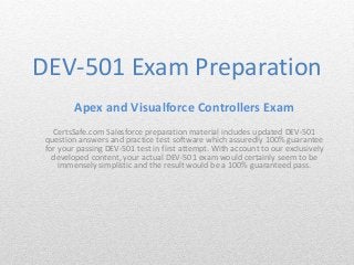 DEV-501 Exam Preparation 
Apex and Visualforce Controllers Exam 
CertsSafe.com Salesforce preparation material includes updated DEV-501 
question answers and practice test software which assuredly 100% guarantee 
for your passing DEV-501 test in first attempt. With account to our exclusively 
developed content, your actual DEV-501 exam would certainly seem to be 
immensely simplistic and the result would be a 100% guaranteed pass. 
 