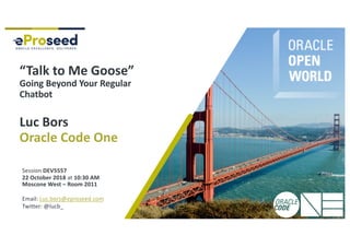Copyright © 2018, eProseed and/or its affiliates. All rights reserved. | Confidential
“Talk to Me Goose”
Going Beyond Your Regular
Chatbot
Luc Bors
Oracle Code One
Session DEV5557
22 October 2018 at 10:30 AM
Moscone West – Room 2011
Email: Luc.bors@eproseed.com
Twitter: @lucb_
 