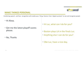 Copyright © 2018, eProseed and/or its affiliates. All rights reserved. | Confidential
• Hi Alexa.
• Get me the latest playoff scores
please.
• No, Thanks
• Hi Luc, what can I do for you?
• Boston plays LA in the finals Luc.
• Anything else I can do for you?
• Oke Luc, have a nice day.
25
MAKE THINGS PERSONAL
Combining speech- and face- recognition will enable your ‘thing / device / bot / digital assistant’ to see and recognize people
 