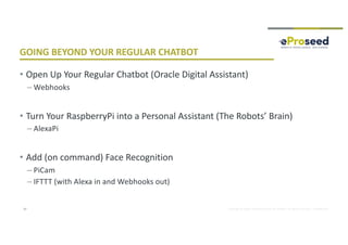 Copyright © 2018, eProseed and/or its affiliates. All rights reserved. | Confidential
GOING BEYOND YOUR REGULAR CHATBOT
• Open Up Your Regular Chatbot (Oracle Digital Assistant)
– Webhooks
• Turn Your RaspberryPi into a Personal Assistant (The Robots’ Brain)
– AlexaPi
• Add (on command) Face Recognition
– PiCam
– IFTTT (with Alexa in and Webhooks out)
27
 