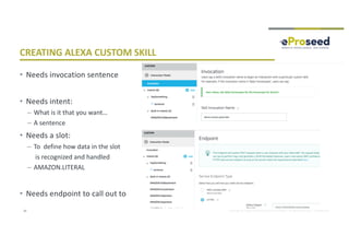 Copyright © 2018, eProseed and/or its affiliates. All rights reserved. | Confidential
CREATING ALEXA CUSTOM SKILL
• Needs invocation sentence
• Needs intent:
– What is it that you want…
– A sentence
• Needs a slot:
– To define how data in the slot
is recognized and handled
– AMAZON.LITERAL
• Needs endpoint to call out to
32
 
