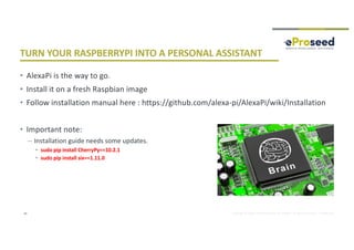 Copyright © 2018, eProseed and/or its affiliates. All rights reserved. | Confidential
TURN YOUR RASPBERRYPI INTO A PERSONAL ASSISTANT
• AlexaPi is the way to go.
• Install it on a fresh Raspbian image
• Follow installation manual here : https://github.com/alexa-pi/AlexaPi/wiki/Installation
• Important note:
– Installation guide needs some updates.
• sudo pip install CherryPy==10.2.1
• sudo pip install six==1.11.0
34
 