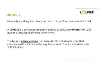 Copyright © 2018, eProseed and/or its affiliates. All rights reserved. | Confidential
(CHAT)BOTS
5
• Generally speaking a bot is any software that performs an automated task
• A Chatbot is a computer program designed to simulate conversation with
human users, especially over the Internet.
• The biggest misconception that arises is that a chatbot is a bot that
converses with a human in the way that another human would converse
with a human.
 