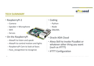 Copyright © 2018, eProseed and/or its affiliates. All rights reserved. | Confidential
• RaspberryPi 2
– Camera
– Speaker + Microphone
– Wifi
– Servos
• On the RaspberryPi
– AlexaPi to listen and speak
– AlexaPi to control motion and lights
– RaspberryPi Cam to look at faces
– Face_recognition to recognize
• Coding
– Python
– Node
– OBotML
• Oracle ADA Cloud
• Alexa Skill to invoke PizzaBot or
whatever other thing you want
(such as IFTTT)
• IFTTT Configuration
42
TECH SUMMARY
 