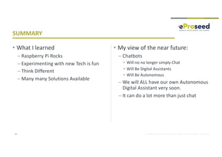 Copyright © 2018, eProseed and/or its affiliates. All rights reserved. | Confidential
• What I learned
– Raspberry Pi Rocks
– Experimenting with new Tech is fun
– Think Different
– Many many Solutions Available
• My view of the near future:
– Chatbots
• Will no no longer simply Chat
• Will Be Digital Assistants
• Will Be Autonomous
– We will ALL have our own Autonomous
Digital Assistant very soon.
– It can do a lot more than just chat
43
SUMMARY
 