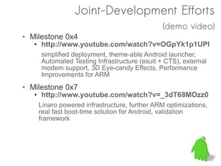 Joint-Development Efforts
                                                (demo video)
• Milestone 0x4
   ●   http://www.youtube.com/watch?v=OGpYk1p1UPI
       simplified deployment, theme-able Android launcher,
       Automated Testing Infrastructure (esuit + CTS), external
       modem support, 3D Eye-candy Effects, Performance
       Improvements for ARM
• Milestone 0x7
   ●   http://www.youtube.com/watch?v=_3dT68MOzz0
       Linaro powered infrastructure, further ARM optimizations,
       real fast boot-time solution for Android, validation
       framework
 