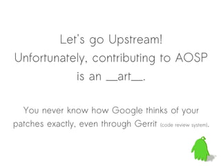 Let's go Upstream!
Unfortunately, contributing to AOSP
           is an __art__.

  You never know how Google thinks of your
patches exactly, even through Gerrit (code review system).
 
