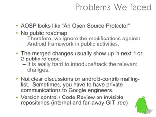 Problems We faced

• AOSP looks like “An Open Source Protector"
• No public roadmap
   – Therefore, we ignore the modifications against
     Android framework in public activities.
• The merged changes usually show up in next 1 or
  2 public release.
   – It is really hard to introduce/track the relevant
     changes.
• Not clear discussions on android-contrib mailing-
  list. Sometimes, you have to have private
  communications to Google engineers.
• Version control / Code Review on invisible
  repositories (internal and far-away GIT tree)
 
