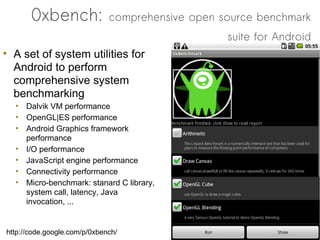 0xbench:               comprehensive open source benchmark
                                                  suite for Android
• A set of system utilities for
  Android to perform
  comprehensive system
  benchmarking
  • Dalvik VM performance
  • OpenGL|ES performance
  • Android Graphics framework
    performance
  • I/O performance
  • JavaScript engine performance
  • Connectivity performance
  • Micro-benchmark: stanard C library,
    system call, latency, Java
    invocation, ...


http://code.google.com/p/0xbench/
 
