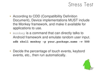 Stress Test

• According to CDD (Compatilbility Definition
  Document), Device implementations MUST include
  the Monkey framework, and make it available for
  applications to use.
• monkey is a command that can directly talks to
  Android framework and emulate random user input.
  adb shell monkey ­p your.package.name ­v 500


• Decide the percentage of touch events, keybord
  events, etc., then run automatically.
 