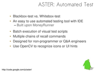 ASTER: Automated Test

        • Blackbox-test vs. Whitebox-test
        • An easy to use automated testing tool with IDE
           – Built upon MoneyRunner
        •   Batch execution of visual test scripts
        •   Multiple chains of recall commands
        •   Designed for non-programmer or Q&A engineers
        •   Use OpenCV to recognize icons or UI hints




http://code.google.com/p/aster/
 