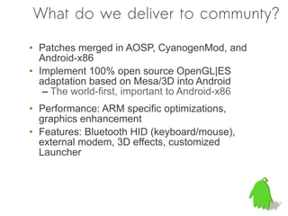 What do we deliver to communty?

• Patches merged in AOSP, CyanogenMod, and
  Android-x86
• Implement 100% open source OpenGL|ES
  adaptation based on Mesa/3D into Android
   – The world-first, important to Android-x86
• Performance: ARM specific optimizations,
  graphics enhancement
• Features: Bluetooth HID (keyboard/mouse),
  external modem, 3D effects, customized
  Launcher
 