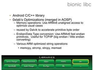 bionic libc

• Android C/C++ library
• 0xlab’s Optimizations (merged in AOSP)
  – Memory operations: Use ARMv6 unaligned access to
    optimize usual cases
  – reused by Dalvik to accelerate primitive byte order
  – Endian/Data Type conversion: Use ARMv6 fast endian
    primitives. Useful for TCP/IP (big endian / little endian
    converting)
  – Various ARM optimized string operations
     • memcpy, strcmp, strcpy, memset
 
