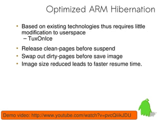 Optimized ARM Hibernation
     • Based on existing technologies thus requires little
       modification to userspace
       – TuxOnIce
     • Release clean-pages before suspend
     • Swap out dirty-pages before save image
     • Image size reduced leads to faster resume time.




Demo video: http://www.youtube.com/watch?v=pvcQiiikJDU
 