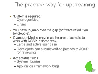 The practice way for upstreaming

• “Buffer” is required.
   – CyanogenMod
   – Linaro
• You have to jump over the gap (software revolution
  by Google).
• CyanogenMod is proven as the great example to
  work with AOSP in some way.
   – Large and active user base
   – Developers can submit verified patches to AOSP
     for reviewing
• Acceptable fields
  – System libraries
  – Application / framework bugs
 