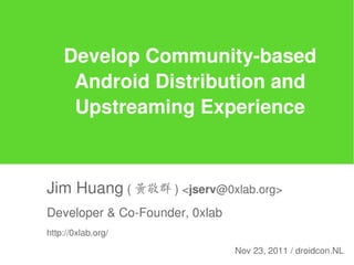Develop Community-based
     Android Distribution and
     Upstreaming Experience



Jim Huang ( 黃敬群 ) <jserv@0xlab.org>
Developer & Co-Founder, 0xlab
http://0xlab.org/

                                Nov 23, 2011 / droidcon.NL
 